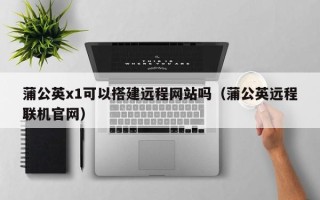 邵阳县蒲公英x1可以搭建远程网站吗（蒲公英远程联机官网）